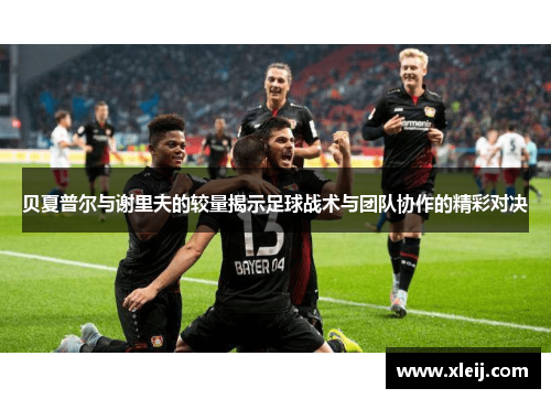 贝夏普尔与谢里夫的较量揭示足球战术与团队协作的精彩对决