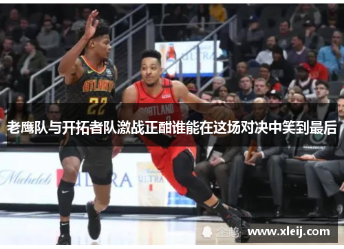 老鹰队与开拓者队激战正酣谁能在这场对决中笑到最后