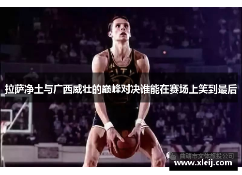 拉萨净土与广西威壮的巅峰对决谁能在赛场上笑到最后